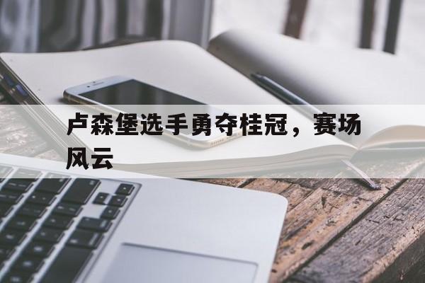 卢森堡选手勇夺桂冠，赛场风云